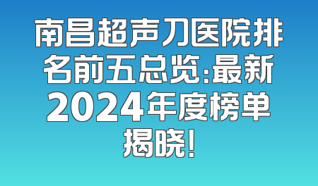 南昌超声刀医院排名前五总览：最新2024年度榜单揭晓！