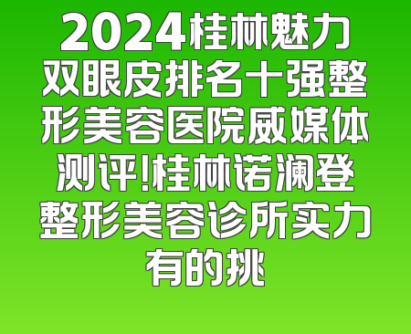2024桂林魅力双眼皮排名十强整形美容医院威媒体测评！桂林诺澜登整形美容诊所实力有的挑