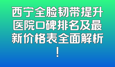 西宁全脸韧带提升医院口碑排名及最新价格表全面解析！