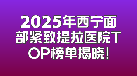 2025年西宁面部紧致提拉医院TOP榜单揭晓！