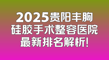 2025贵阳丰胸硅胶手术整容医院最新排名解析！