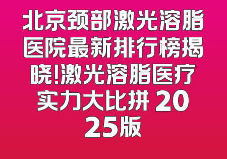 北京颈部激光溶脂医院最新排行榜揭晓！激光溶脂医疗实力大比拼 2025版
