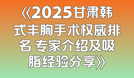 《2025甘肃韩式丰胸手术权威排名 专家介绍及吸脂经验分享》