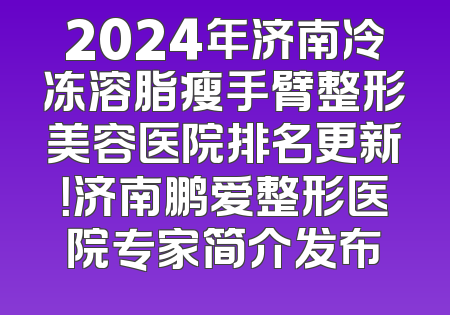 2024年济南冷冻溶脂瘦手臂整形美容医院排名更新！济南鹏爱整形医院专家简介发布
