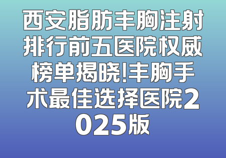 西安脂肪丰胸注射排行前五医院权威榜单揭晓！丰胸手术最佳选择医院2025版
