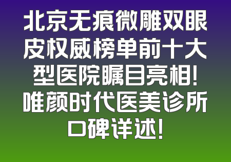 北京无痕微雕双眼皮权威榜单前十大型医院瞩目亮相！唯颜时代医美诊所口碑详述！