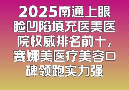 2025南通上眼睑凹陷填充医美医院权威排名前十，赛娜美医疗美容口碑领跑实力强