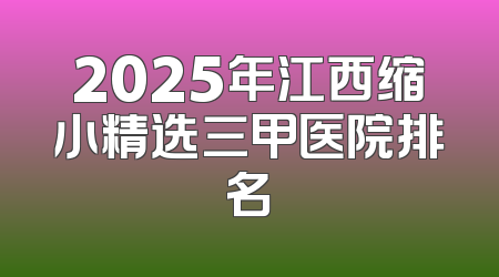 2025年江西缩小精选三甲医院排名