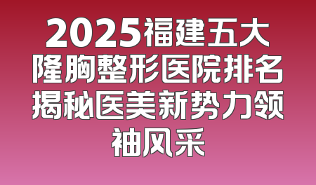 2025福建五大隆胸整形医院排名揭秘医美新势力领袖风采