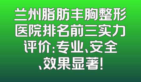 兰州脂肪丰胸整形医院排名前三实力评价：专业、安全、效果显著！