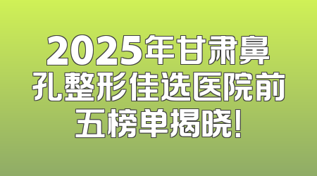 2025年甘肃鼻孔整形佳选医院前五榜单揭晓！