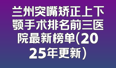兰州突嘴矫正上下颚手术排名前三医院最新榜单（2025年更新）