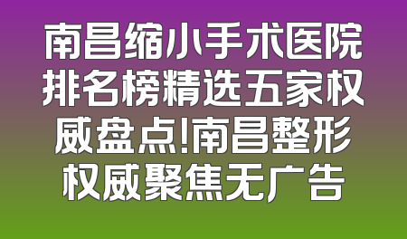 南昌缩小手术医院排名榜精选五家权威盘点！南昌整形权威聚焦无广告