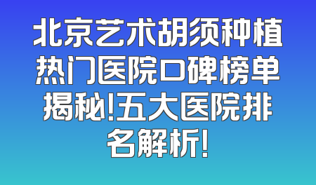 北京艺术胡须种植热门医院口碑榜单揭秘！五大医院排名解析！