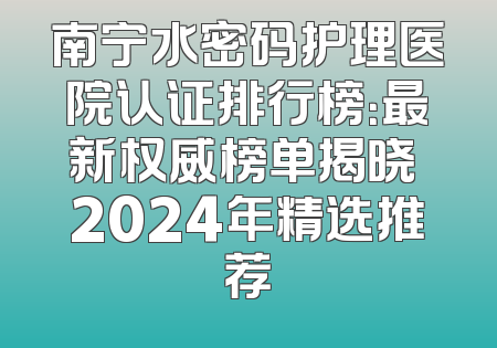 南宁水密码护理医院认证排行榜：最新权威榜单揭晓 2024年精选推荐
