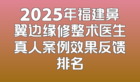 2025年福建鼻翼边缘修整术医生真人案例效果反馈排名