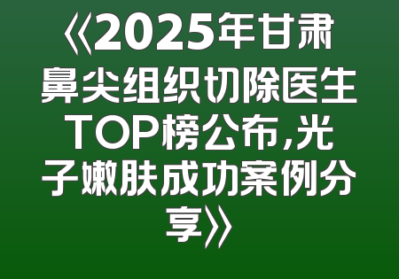 《2025年甘肃鼻尖组织切除医生TOP榜公布，光子嫩肤成功案例分享》