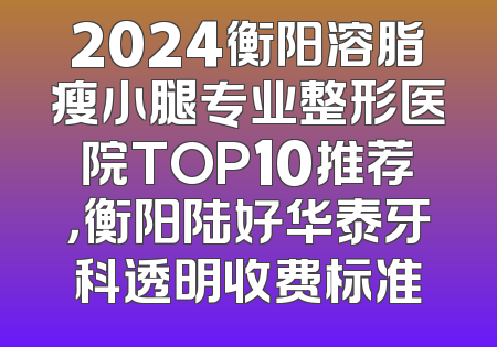 2024衡阳溶脂瘦小腿专业整形医院TOP10推荐，衡阳陆好华泰牙科透明收费标准