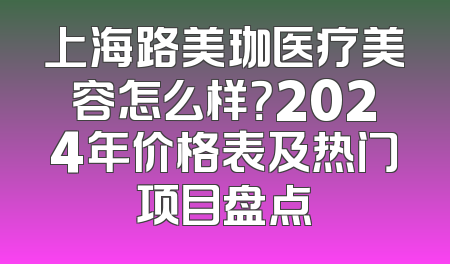 上海路美珈医疗美容怎么样？2024年价格表及热门项目盘点