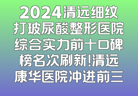 2024清远细纹打玻尿酸整形医院综合实力前十口碑榜名次刷新！清远康华医院冲进前三