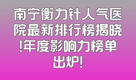 南宁衡力针人气医院最新排行榜揭晓！年度影响力榜单出炉！