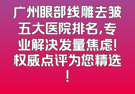 广州眼部线雕去皱五大医院排名，专业解决发量焦虑！权威点评为您精选！