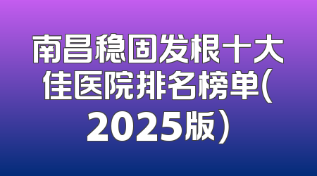南昌稳固发根十大佳医院排名榜单（2025版）