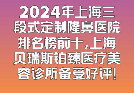 2024年上海三段式定制隆鼻医院排名榜前十，上海贝瑞斯铂臻医疗美容诊所备受好评！