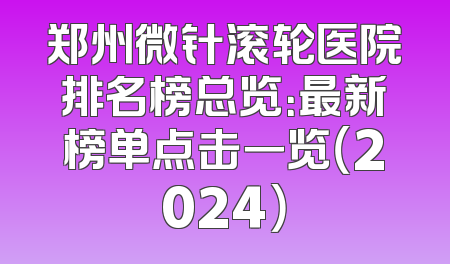 郑州微针滚轮医院排名榜总览：最新榜单点击一览（2024）