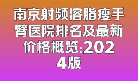 南京射频溶脂瘦手臂医院排名及最新价格概览：2024版