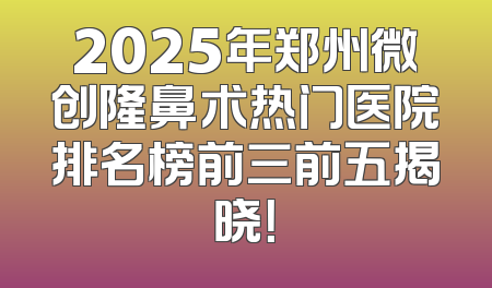 2025年郑州微创隆鼻术热门医院排名榜前三前五揭晓！