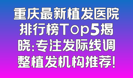 重庆最新植发医院排行榜Top5揭晓：专注发际线调整植发机构推荐！
