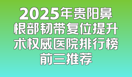 2025年贵阳鼻根部韧带复位提升术权威医院排行榜前三推荐