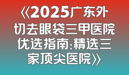 《2025广东外切去眼袋三甲医院优选指南：精选三家顶尖医院》