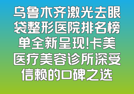 乌鲁木齐激光去眼袋整形医院排名榜单全新呈现！卡美医疗美容诊所深受信赖的口碑之选