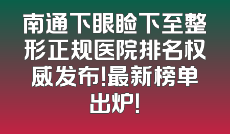 南通下眼睑下至整形正规医院排名权威发布！最新榜单出炉！