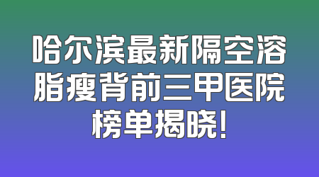哈尔滨最新隔空溶脂瘦背前三甲医院榜单揭晓！