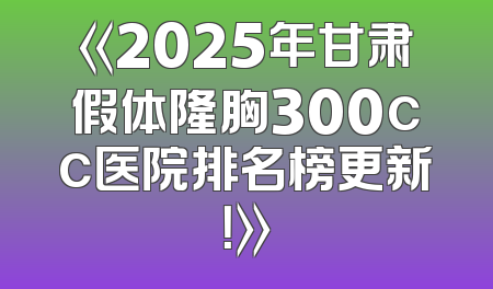《2025年甘肃假体隆胸300cc医院排名榜更新！》