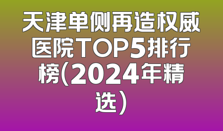 天津单侧再造权威医院TOP5排行榜（2024年精选）