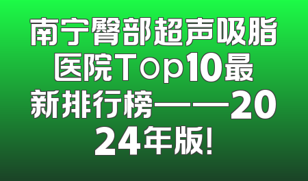 南宁臀部超声吸脂医院Top10最新排行榜——2024年版！