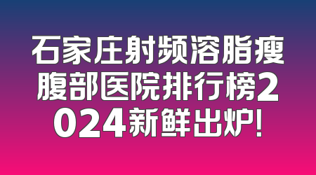 石家庄射频溶脂瘦腹部医院排行榜2024新鲜出炉！