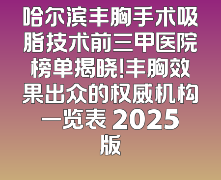 哈尔滨丰胸手术吸脂技术前三甲医院榜单揭晓！丰胸效果出众的权威机构一览表 2025版
