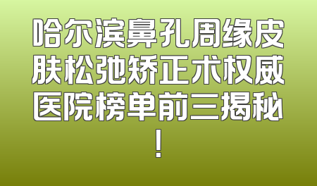 哈尔滨鼻孔周缘皮肤松弛矫正术权威医院榜单前三揭秘！