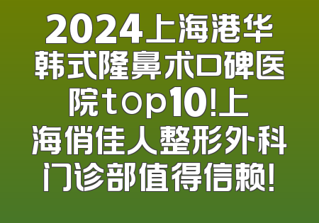 2024上海港华韩式隆鼻术口碑医院top10！上海俏佳人整形外科门诊部值得信赖！
