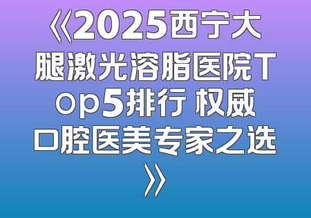 《2025西宁大腿激光溶脂医院Top5排行 权威口腔医美专家之选》