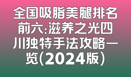 全国吸脂美腿排名前六：滋养之光四川独特手法攻略一览（2024版）