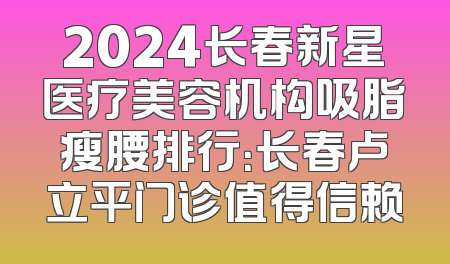 2024长春新星医疗美容机构吸脂瘦腰排行：长春卢立平门诊值得信赖