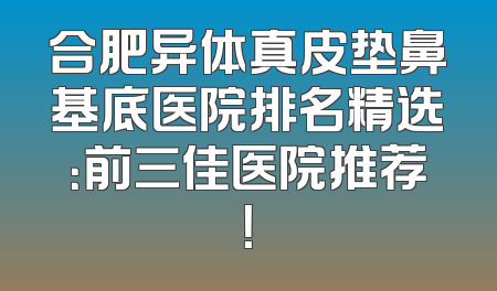 合肥异体真皮垫鼻基底医院排名精选：前三佳医院推荐！