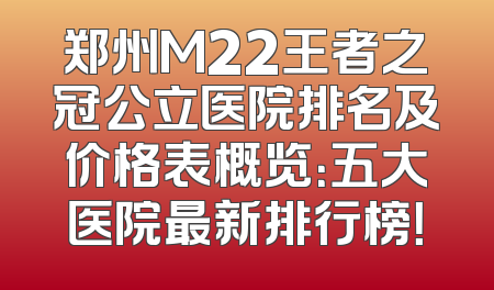 郑州M22王者之冠公立医院排名及价格表概览：五大医院最新排行榜！