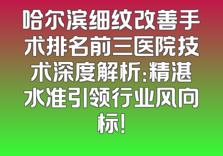 哈尔滨细纹改善手术排名前三医院技术深度解析：精湛水准引领行业风向标！
